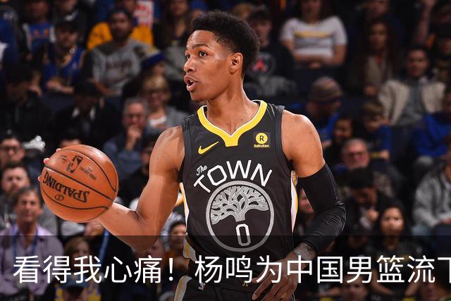 看得我心痛！杨鸣为中国男篮流下了眼泪
